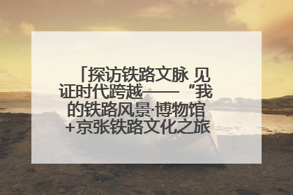 探访铁路文脉 见证时代跨越——“我的铁路风景·博物馆+京张铁路文化之旅”活动在京启动
