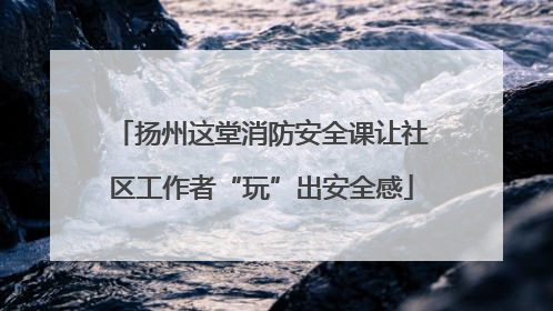 扬州这堂消防安全课让社区工作者“玩”出安全感