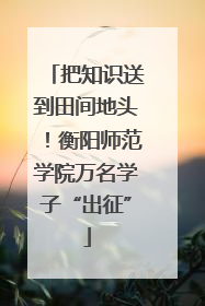 把知识送到田间地头！衡阳师范学院万名学子“出征”