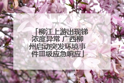 柳江上游出现锑浓度异常 广西柳州启动突发环境事件Ⅲ级应急响应