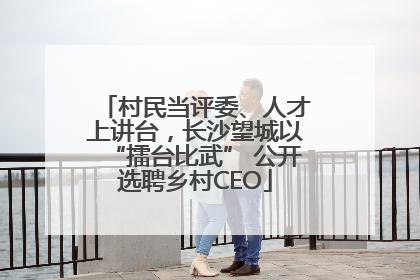 村民当评委、人才上讲台，长沙望城以“擂台比武” 公开选聘乡村CEO