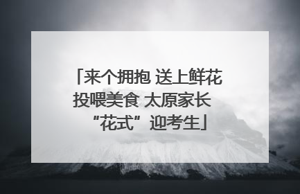 来个拥抱 送上鲜花 投喂美食 太原家长“花式”迎考生