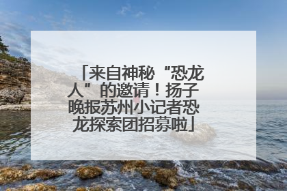 来自神秘“恐龙人”的邀请！扬子晚报苏州小记者恐龙探索团招募啦