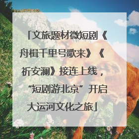 文旅题材微短剧《舟楫千里号歌来》《祈安澜》接连上线，“短剧游北京”开启大运河文化之旅