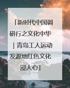 新时代中国调研行之文化中华｜青岛工人运动发源地红色文化浸人心