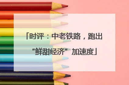 时评：中老铁路，跑出“鲜甜经济”加速度