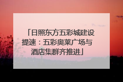 日照东方五彩城建设提速：五彩奥莱广场与酒店集群齐推进