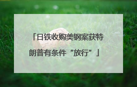 日铁收购美钢案获特朗普有条件“放行”