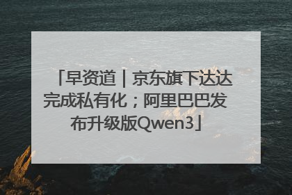 早资道｜京东旗下达达完成私有化；阿里巴巴发布升级版Qwen3