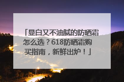 显白又不油腻的防晒霜怎么选？618防晒霜购买指南，新鲜出炉！