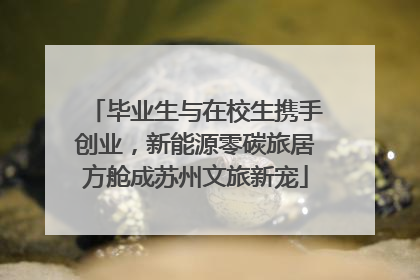 毕业生与在校生携手创业，新能源零碳旅居方舱成苏州文旅新宠