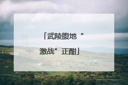 武陵腹地“激战”正酣