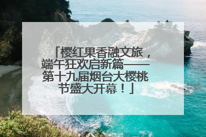 樱红果香融文旅，端午狂欢启新篇——第十九届烟台大樱桃节盛大开幕！