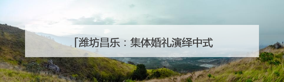 潍坊昌乐：集体婚礼演绎中式浪漫 奏响文明婚俗新乐章