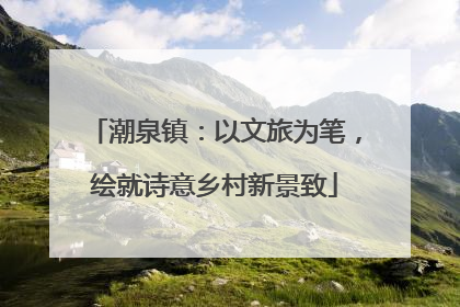 潮泉镇：以文旅为笔，绘就诗意乡村新景致
