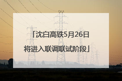沈白高铁5月26日将进入联调联试阶段