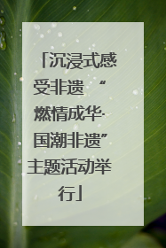 沉浸式感受非遗 “燃情成华·国潮非遗”主题活动举行