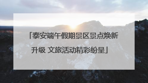 泰安端午假期景区景点焕新升级 文旅活动精彩纷呈