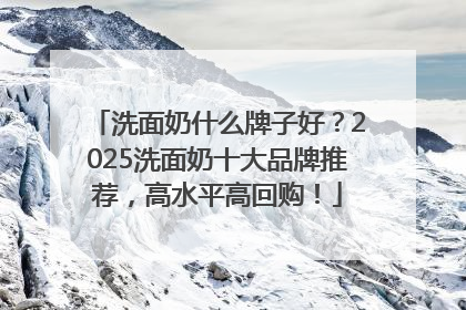 洗面奶什么牌子好？2025洗面奶十大品牌推荐，高水平高回购！