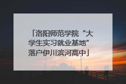 洛阳师范学院“大学生实习就业基地”落户伊川滨河高中