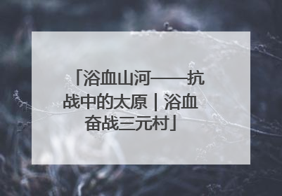 浴血山河——抗战中的太原｜浴血奋战三元村