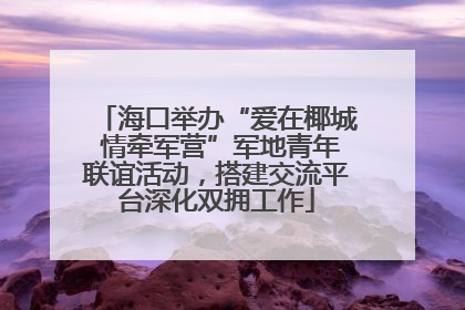 海口举办“爱在椰城 情牵军营”军地青年联谊活动，搭建交流平台深化双拥工作