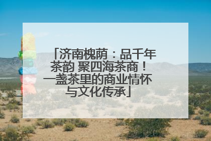 济南槐荫：品千年茶韵 聚四海茶商！一盏茶里的商业情怀与文化传承