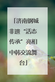 济南钢城非遗“活态传承”亮相中韩交流舞台