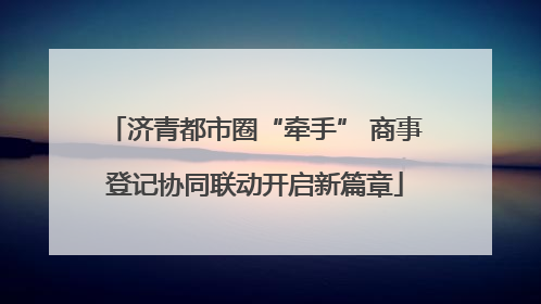 济青都市圈“牵手” 商事登记协同联动开启新篇章