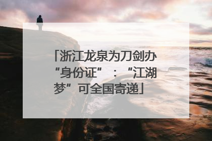 浙江龙泉为刀剑办“身份证”：“江湖梦”可全国寄递