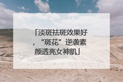 淡斑祛斑效果好，“斑花”逆袭素颜透亮女神肌