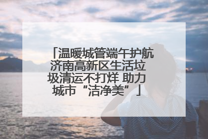 温暖城管端午护航 济南高新区生活垃圾清运不打烊 助力城市“洁净美”