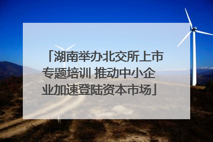 湖南举办北交所上市专题培训 推动中小企业加速登陆资本市场