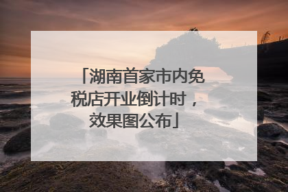 湖南首家市内免税店开业倒计时，效果图公布