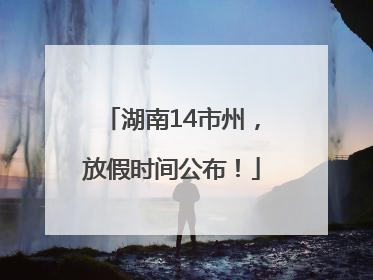 湖南14市州，放假时间公布！