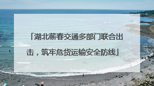 湖北蕲春交通多部门联合出击，筑牢危货运输安全防线