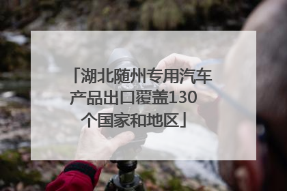 湖北随州专用汽车产品出口覆盖130个国家和地区