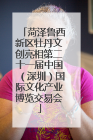 菏泽鲁西新区牡丹文创亮相第二十一届中国（深圳）国际文化产业博览交易会