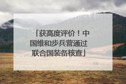 获高度评价！中国维和步兵营通过联合国装备核查