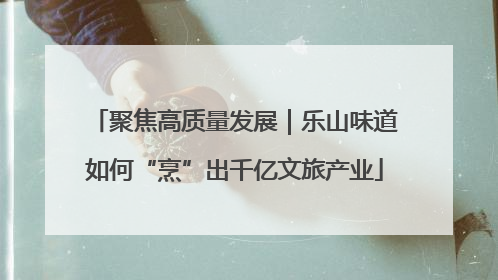 聚焦高质量发展｜乐山味道如何“烹”出千亿文旅产业