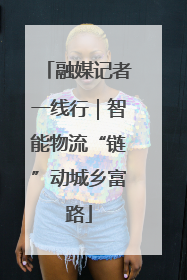 融媒记者一线行｜智能物流“链”动城乡富路
