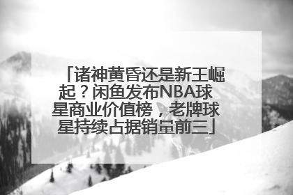 诸神黄昏还是新王崛起？闲鱼发布NBA球星商业价值榜，老牌球星持续占据销量前三