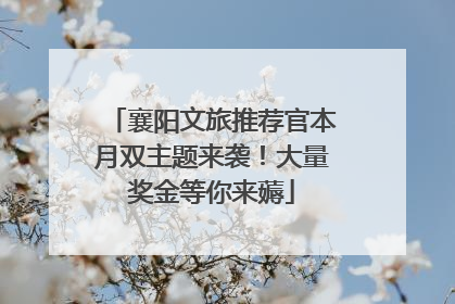 襄阳文旅推荐官本月双主题来袭！大量奖金等你来薅
