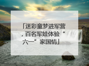 迷彩童梦进军营，百名军娃体验“六一”家国情