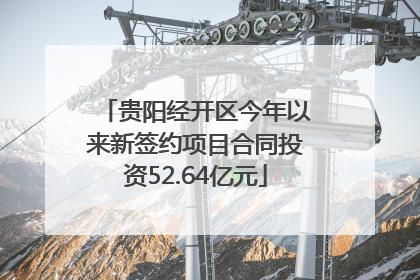 贵阳经开区今年以来新签约项目合同投资52.64亿元