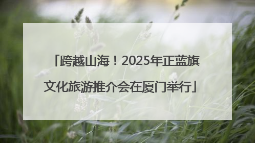 跨越山海！2025年正蓝旗文化旅游推介会在厦门举行
