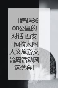 跨越3600公里的对话 西安-阿拉木图人文旅游交流周活动圆满落幕