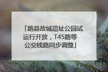 路县故城遗址公园试运行开放，T45路等公交线路同步调整