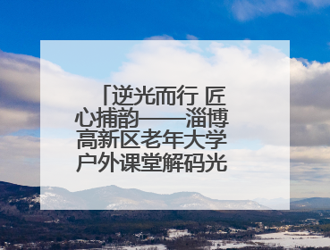 逆光而行 匠心捕韵——淄博高新区老年大学户外课堂解码光影美学密码