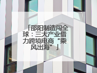 邵阳制造闯全球：三大产业借力跨境电商“乘风出海”